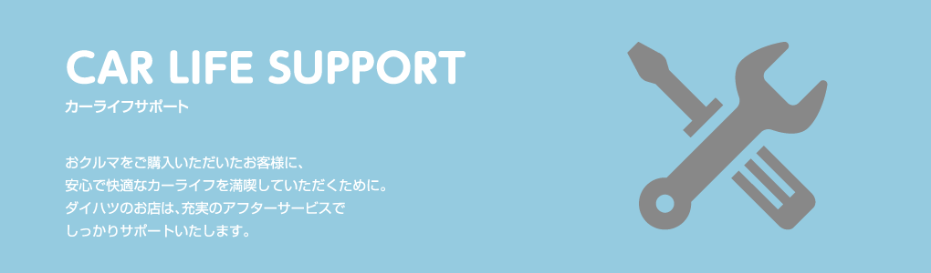 CAR LIFE SUPPORT カーライフサポート おクルマをご購入いただいたお客様に、
																									 安心で快適なカーライフを満喫していただくために。ダイハツのお店は、充実のアフターサービスでしっかりサポートいたします。