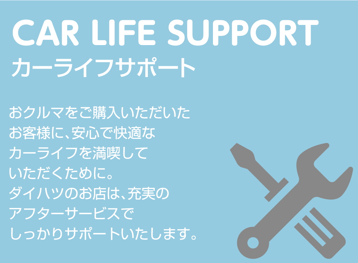 CAR LIFE SUPPORT カーライフサポート おクルマをご購入いただいたお客様に、
			安心で快適なカーライフを満喫していただくために。ダイハツのお店は、充実のアフターサービスでしっかりサポートいたします。