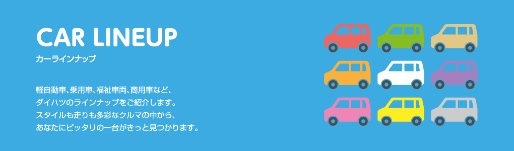 CAR LINEUP カーラインナップ 軽自動車、乗用車、福祉車両、商用車など、ダイハツのラインナップをご紹介します。スタイルも走りも多彩なクルマの中から、あなたにピッタリの一台がきっと見つかります。