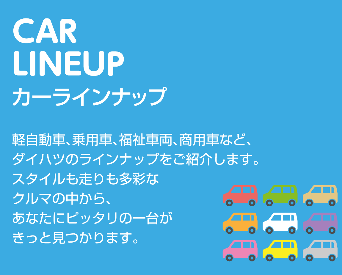 CAR LINEUP カーラインナップ 軽自動車、乗用車、福祉車両、商用車など、ダイハツのラインナップをご紹介します。スタイルも走りも多彩なクルマの中から、あなたにピッタリの一台がきっと見つかります。