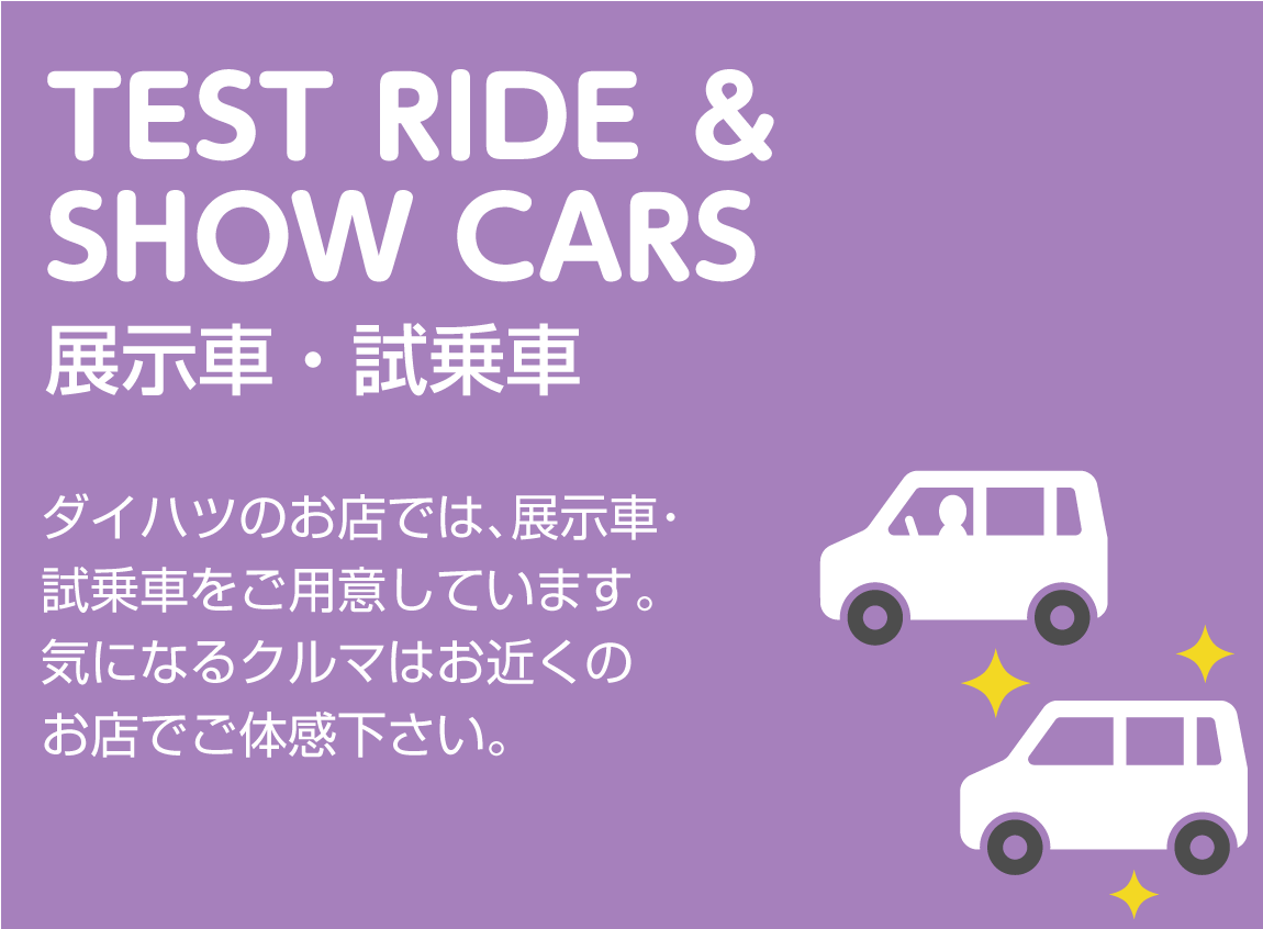 TEST RIDE & SHOW CARS 展示車・試乗車 ダイハツのお店では、展示車・試乗車をご用意しています。気になるクルマはお近くのお店でご体感下さい。