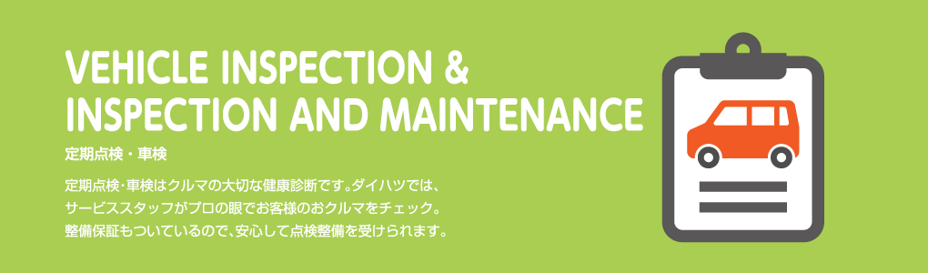 VEHICLE INSPECTION & INSPECTION AND MAINTENANCE 定期点検・車検 定期点検・車検はクルマの大切な健康診断です。ダイハツでは、サービススタッフがプロの眼でお客様のおクルマをチェック。整備保証もついているので、安心して点検整備を受けられます。