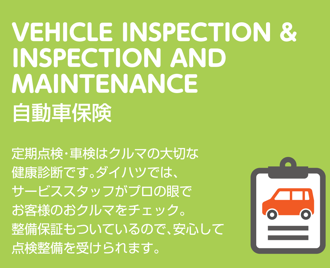 VEHICLE INSPECTION & INSPECTION AND MAINTENANCE 定期点検・車検 定期点検・車検はクルマの大切な健康診断です。ダイハツでは、サービススタッフがプロの眼でお客様のおクルマをチェック。整備保証もついているので、安心して点検整備を受けられます。