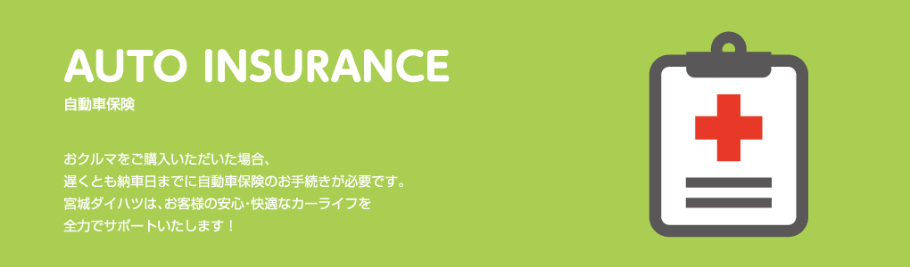 AUTO INSURANCE 自動車保険 おクルマをご購入いただいた場合、遅くとも納車日までに自動車保険のお手続きが必要です。宮城ダイハツは、お客様の安心・快適なカーライフを全力でサポートいたします！