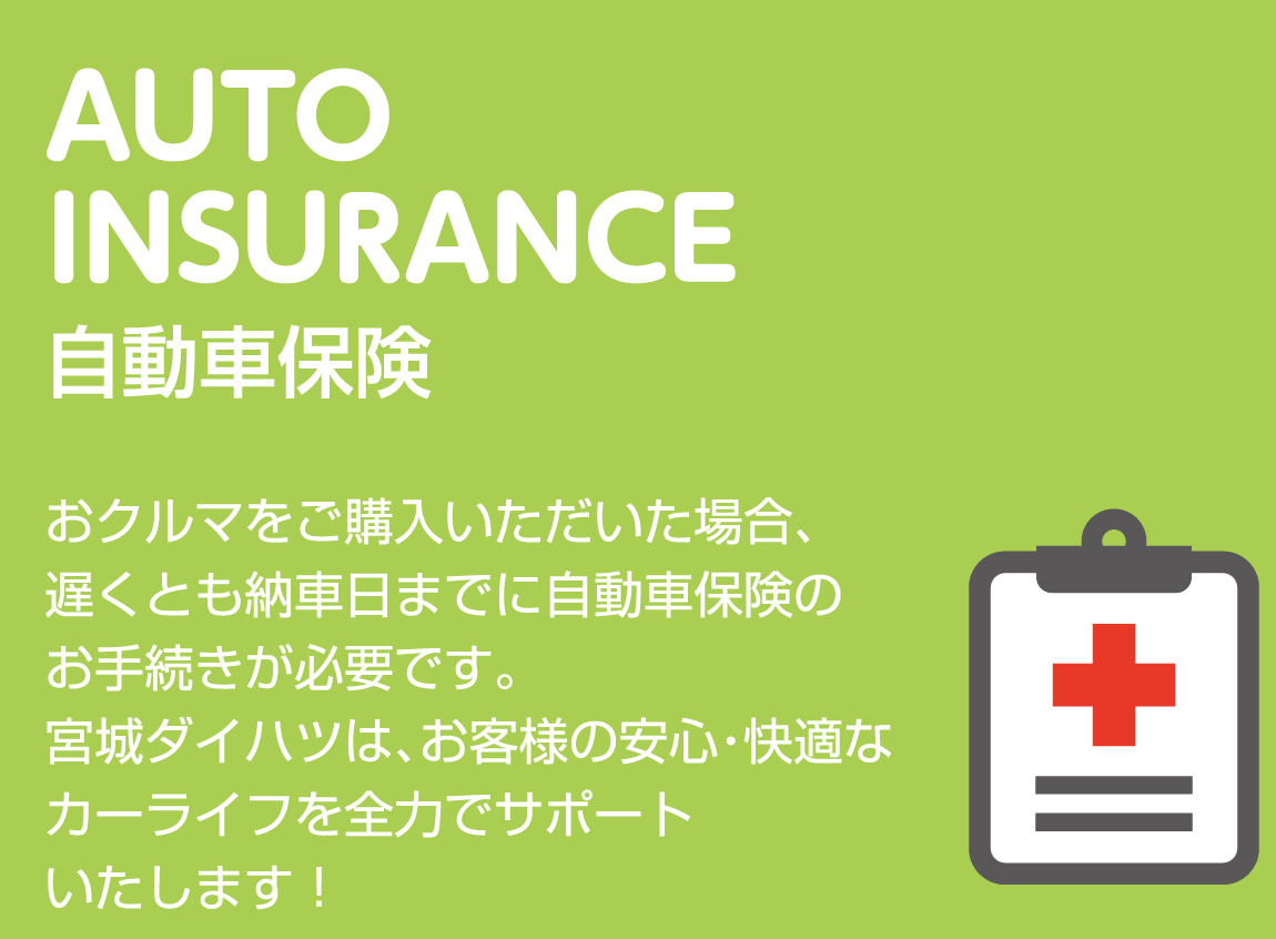 AUTO INSURANCE 自動車保険 おクルマをご購入いただいた場合、遅くとも納車日までに自動車保険のお手続きが必要です。宮城ダイハツは、お客様の安心・快適なカーライフを全力でサポートいたします！