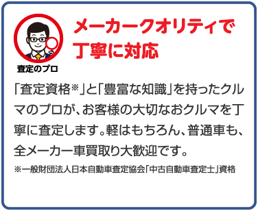 メーカークオリティで丁寧に対応 「査定資格」と「豊富な知識」を持ったクルマのプロが、お客様の大切なおクルマを丁寧に査定します。軽はもちろん、普通車も、全メーカー車買取り大歓迎です。
