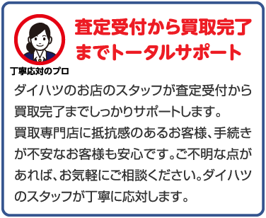 ダイハツのお店のスタッフが査定受付から買取完了までしっかりサポートします。買取専門店に抵抗感のあるお客様、手続きが不安なお客様も安心です。ご不明な点があれば、お気軽にご相談ください。ダイハツのスタッフが丁寧に応対します。
