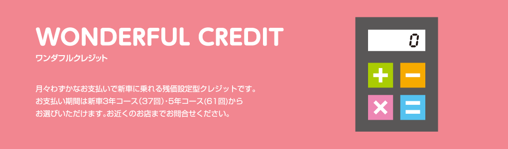 WONDERFUL CREDIT ワンダフルクレジット 月々わずかなお支払いで新車に乗れる残価設定型クレジットです。お支払い期間は新車3年コース（37回）・5年コース(61回)からお選びいただけます。お近くのお店までお問合せください。