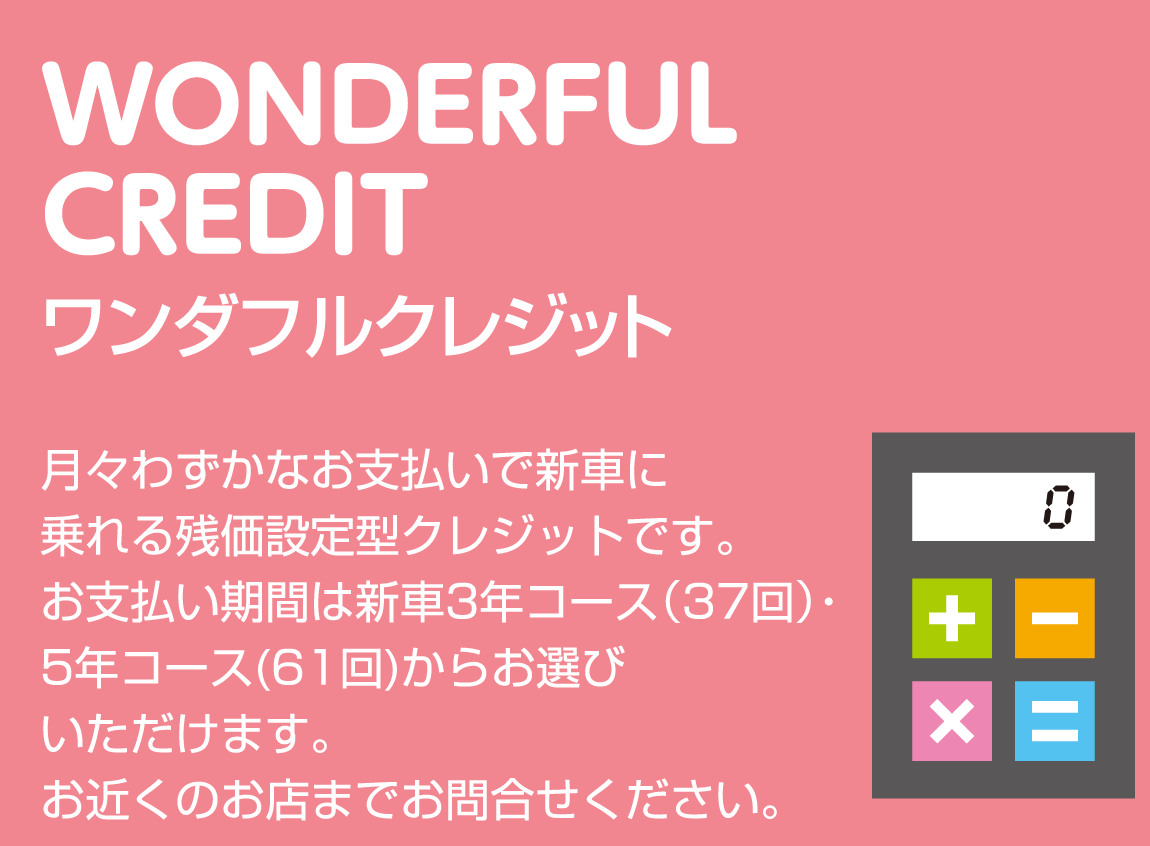 WONDERFUL CREDIT ワンダフルクレジット 月々わずかなお支払いで新車に乗れる残価設定型クレジットです。お支払い期間は新車3年コース（37回）・5年コース(61回)からお選びいただけます。お近くのお店までお問合せください。