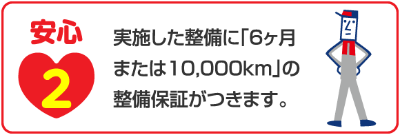 安心2 実施した整備に「6ヶ月または10,000km」の整備保証がつきます。