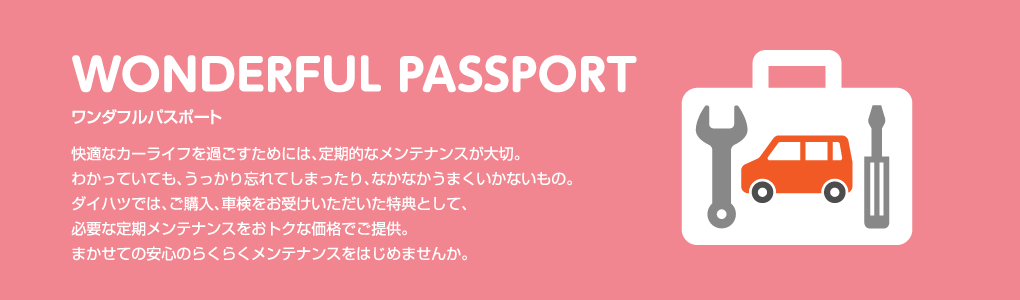 WONDERFUL PASSPORT ワンダフルパスポート 快適なカーライフを過ごすためには、定期的なメンテナンスが大切。わかっていても、うっかり忘れてしまったり、なかなかうまくいかないもの。ダイハツでは、ご購入、車検をお受けいただいた特典として、必要な定期メンテナンスをおトクな価格でご提供。まかせての安心のらくらくメンテナンスをはじめませんか。