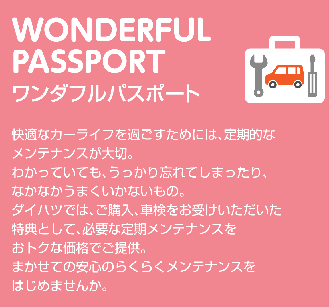 WONDERFUL PASSPORT ワンダフルパスポート 快適なカーライフを過ごすためには、定期的なメンテナンスが大切。わかっていても、うっかり忘れてしまったり、なかなかうまくいかないもの。ダイハツでは、ご購入、車検をお受けいただいた特典として、必要な定期メンテナンスをおトクな価格でご提供。まかせての安心のらくらくメンテナンスをはじめませんか。